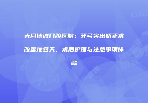 大同博诚口腔医院：牙弓突出矫正术改善地包天，术后护理与注意事项详解