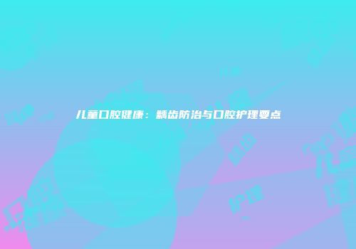 儿童口腔健康：龋齿防治与口腔护理要点