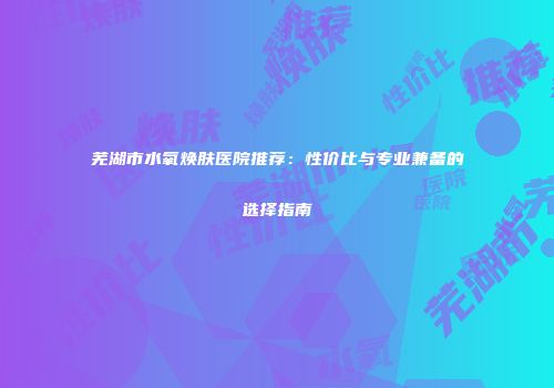 芜湖市水氧焕肤医院推荐：性价比与专业兼备的选择指南