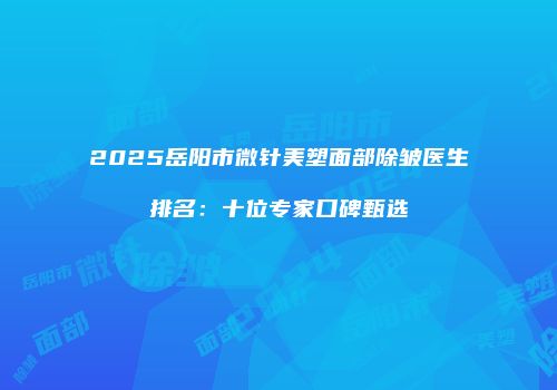 2025岳阳市微针美塑面部除皱医生排名：十位专家口碑甄选