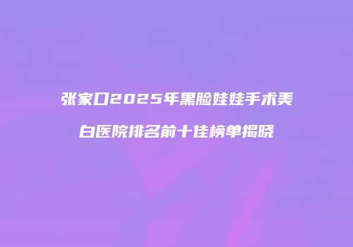 张家口2025年黑脸娃娃手术美白医院排名前十佳榜单揭晓