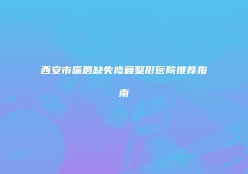 西安市嘴唇缺失修复整形医院推荐指南