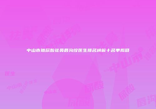中山市玻尿酸祛鼻唇沟纹医生排名榜前十名单揭晓