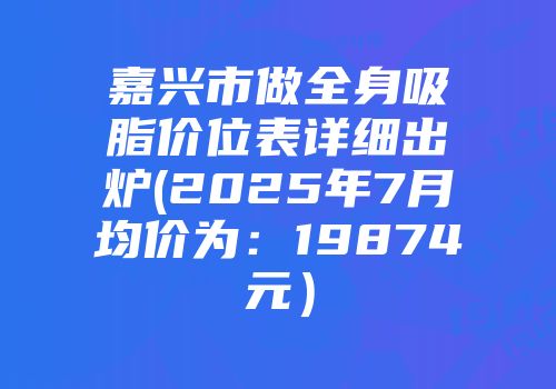 嘉兴市做全身吸脂价位表详细出炉(2025年7月均价为：19874元）