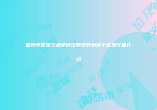 曲靖市固定义齿桥体医院排行榜前十位及详细介绍
