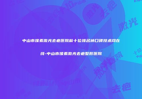 中山市像素激光去疤医院前十位排名榜口碑技术均在线-中山市像素激光去疤整形医院