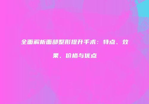 全面解析面部整形提升手术：特点、效果、价格与优点