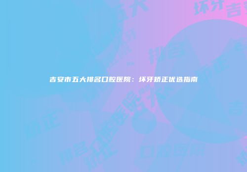 吉安市五大排名口腔医院：坏牙矫正优选指南