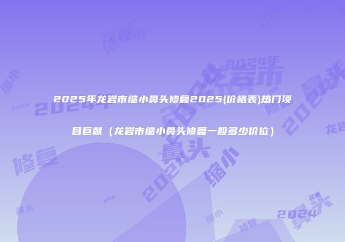 2025年龙岩市缩小鼻头修复2025(价格表)热门项目巨献（龙岩市缩小鼻头修复一般多少价位）