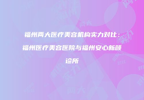 福州两大医疗美容机构实力对比：福州医疗美容医院与福州安心新颜诊所