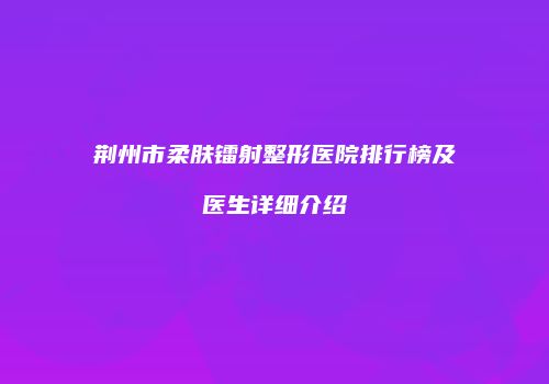 荆州市柔肤镭射整形医院排行榜及医生详细介绍