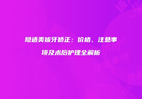 隐适美拔牙矫正：价格、注意事项及术后护理全解析