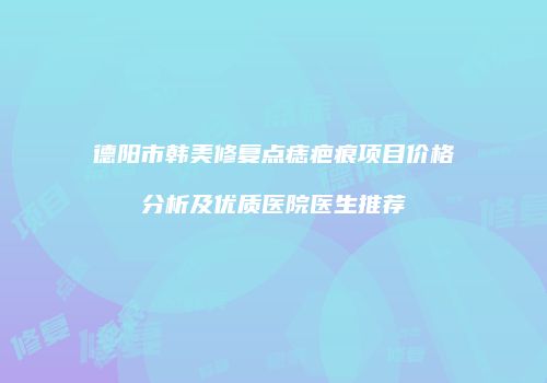 德阳市韩美修复点痣疤痕项目价格分析及优质医院医生推荐