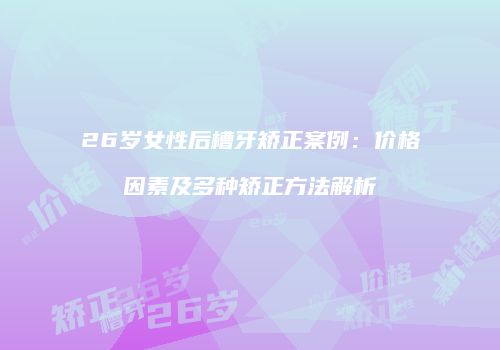 26岁女性后槽牙矫正案例：价格因素及多种矫正方法解析