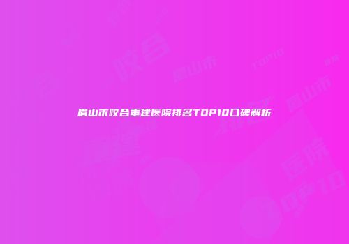 眉山市咬合重建医院排名TOP10口碑解析