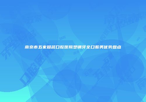 南京市五家知名口腔医院塑钢牙全口服务优势盘点