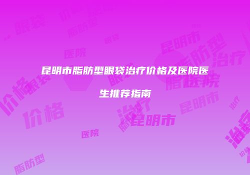 昆明市脂肪型眼袋治疗价格及医院医生推荐指南