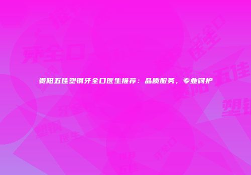贵阳五佳塑钢牙全口医生推荐：品质服务，专业呵护