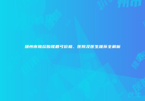 扬州市玻尿酸隆眉弓价格、医院及医生推荐全解析