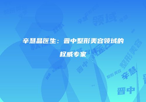 辛慧晶医生：晋中整形美容领域的权威专家