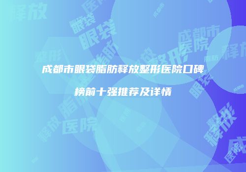 成都市眼袋脂肪释放整形医院口碑榜前十强推荐及详情