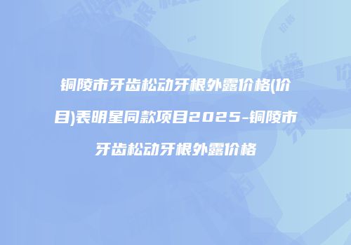铜陵市牙齿松动牙根外露价格(价目)表明星同款项目2025-铜陵市牙齿松动牙根外露价格