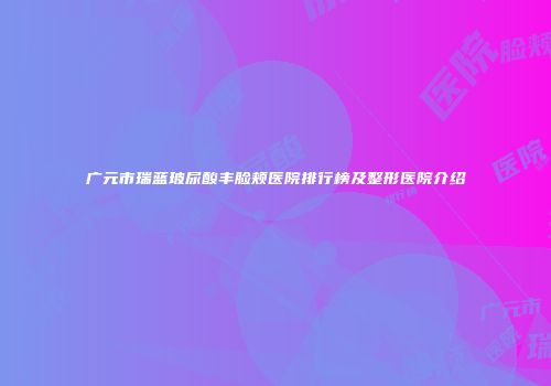 广元市瑞蓝玻尿酸丰脸颊医院排行榜及整形医院介绍