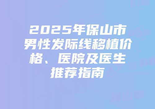 2025年保山市男性发际线移植价格、医院及医生推荐指南