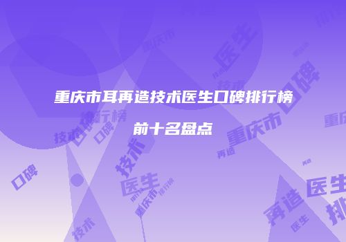 重庆市耳再造技术医生口碑排行榜前十名盘点