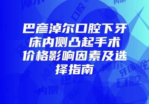 巴彦淖尔口腔下牙床内侧凸起手术价格影响因素及选择指南