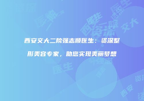 西安交大二院强志顺医生：资深整形美容专家，助您实现美丽梦想