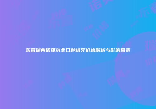东营瑞典诺贝尔全口种植牙价格解析与影响因素