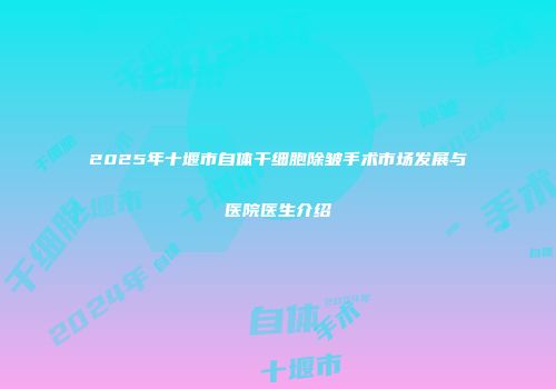 2025年十堰市自体干细胞除皱手术市场发展与医院医生介绍