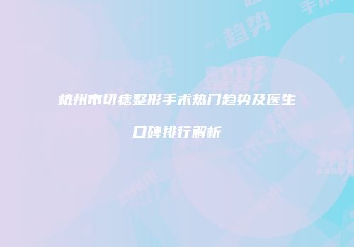 杭州市切痣整形手术热门趋势及医生口碑排行解析