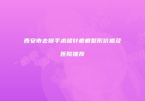 西安市去除手术缝针疤痕整形价格及医院推荐