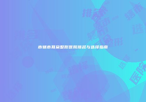 市辖市耳朵整形医院排名与选择指南