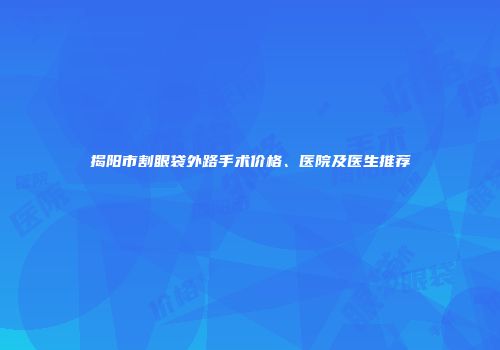 揭阳市割眼袋外路手术价格、医院及医生推荐