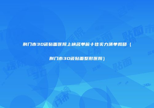 荆门市3D瓷贴面医院上榜名单前十佳实力清单揭晓（荆门市3D瓷贴面整形医院）