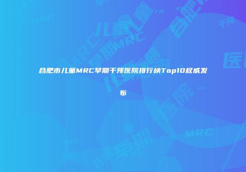 合肥市儿童MRC早期干预医院排行榜Top10权威发布