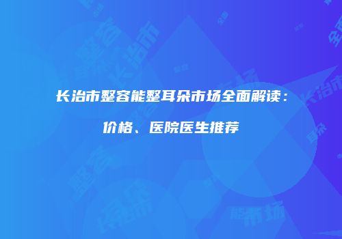 长治市整容能整耳朵市场全面解读：价格、医院医生推荐