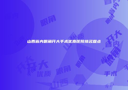 山西省内眼角开大手术优质医院排名盘点