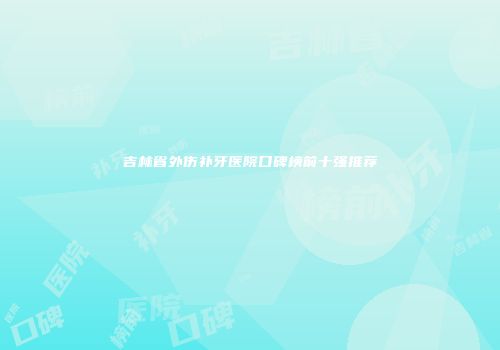 吉林省外伤补牙医院口碑榜前十强推荐