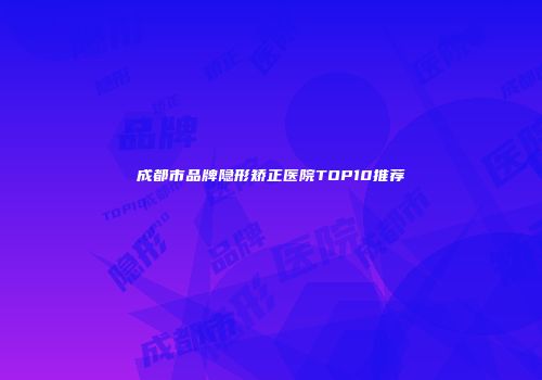 成都市品牌隐形矫正医院TOP10推荐