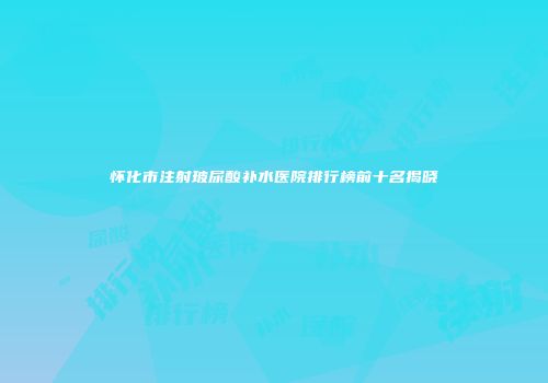 怀化市注射玻尿酸补水医院排行榜前十名揭晓
