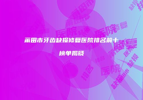 莆田市牙齿缺损修复医院排名前十榜单揭晓
