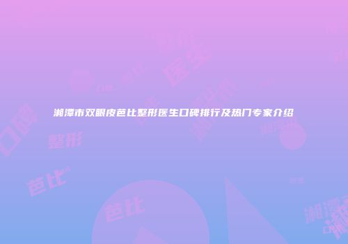 湘潭市双眼皮芭比整形医生口碑排行及热门专家介绍