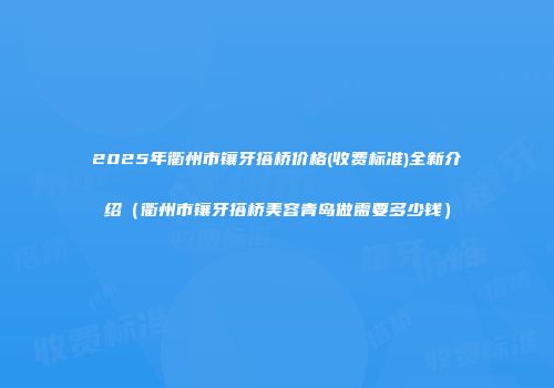 2025年衢州市镶牙搭桥价格(收费标准)全新介绍（衢州市镶牙搭桥美容青岛做需要多少钱）