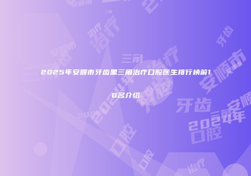 2025年安顺市牙齿黑三角治疗口腔医生排行榜前10名介绍