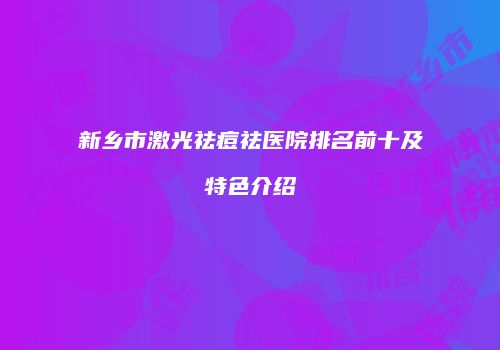 新乡市激光祛痘祛医院排名前十及特色介绍