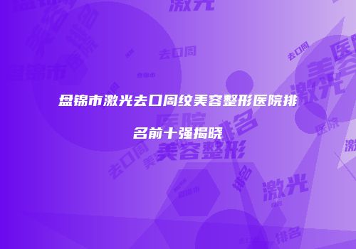 盘锦市激光去口周纹美容整形医院排名前十强揭晓